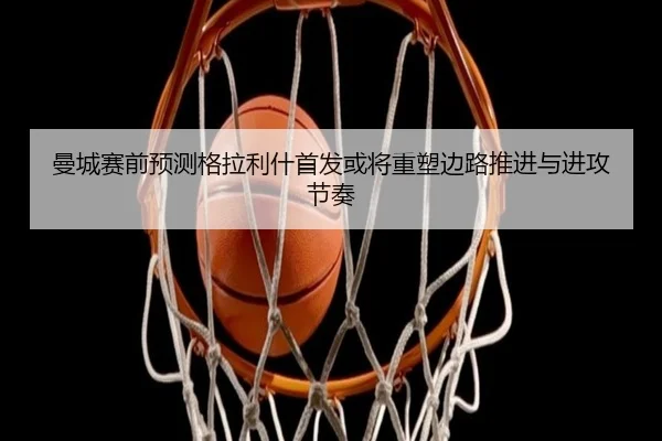 曼城赛前预测格拉利什首发或将重塑边路推进与进攻节奏